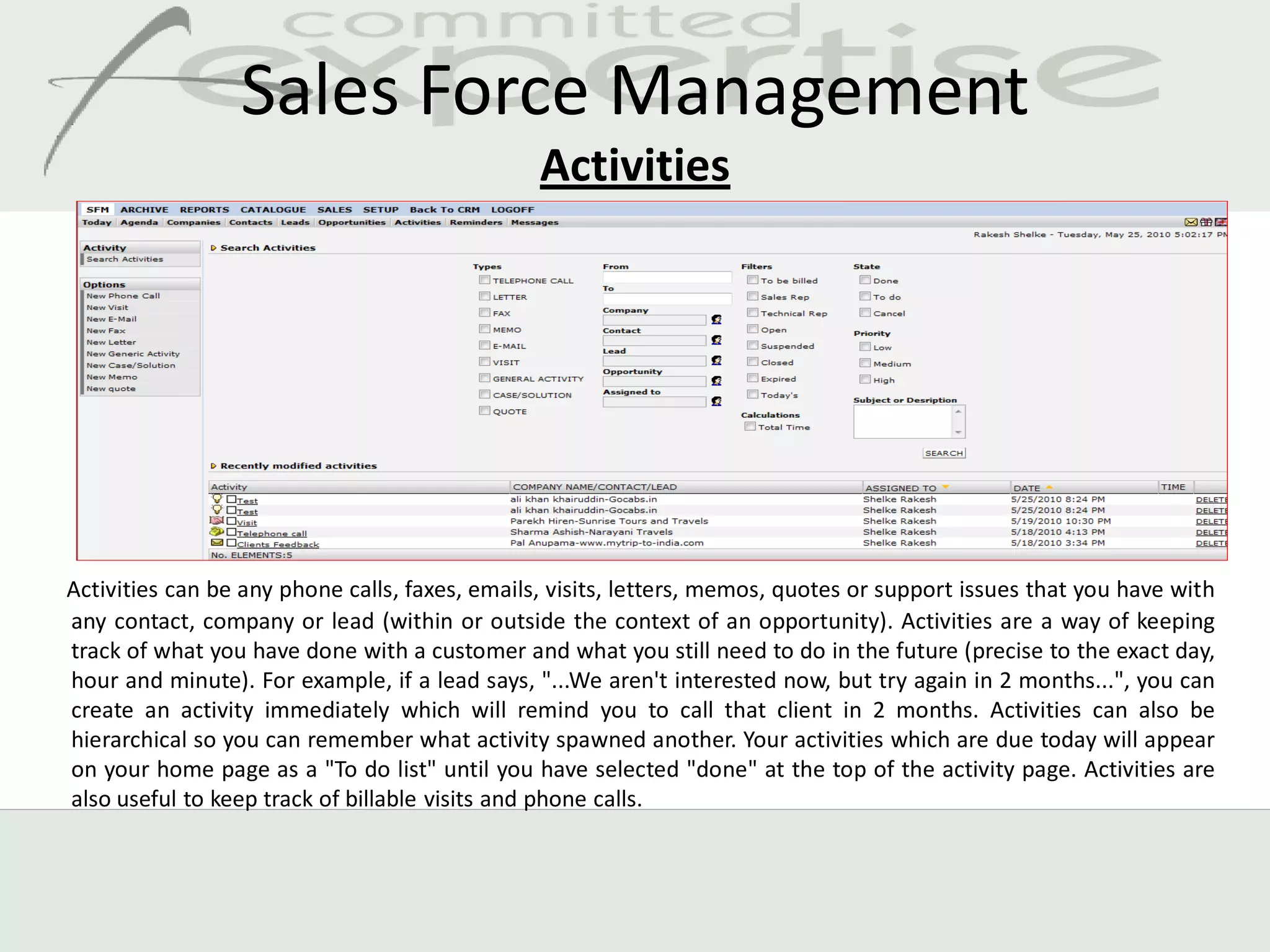 Sales Force Management
                                                Activities




Activities can be any phone calls, faxes, emails, visits, letters, memos, quotes or support issues that you have with
any contact, company or lead (within or outside the context of an opportunity). Activities are a way of keeping
track of what you have done with a customer and what you still need to do in the future (precise to the exact day,
hour and minute). For example, if a lead says, "...We aren't interested now, but try again in 2 months...", you can
create an activity immediately which will remind you to call that client in 2 months. Activities can also be
hierarchical so you can remember what activity spawned another. Your activities which are due today will appear
on your home page as a "To do list" until you have selected "done" at the top of the activity page. Activities are
also useful to keep track of billable visits and phone calls.
 