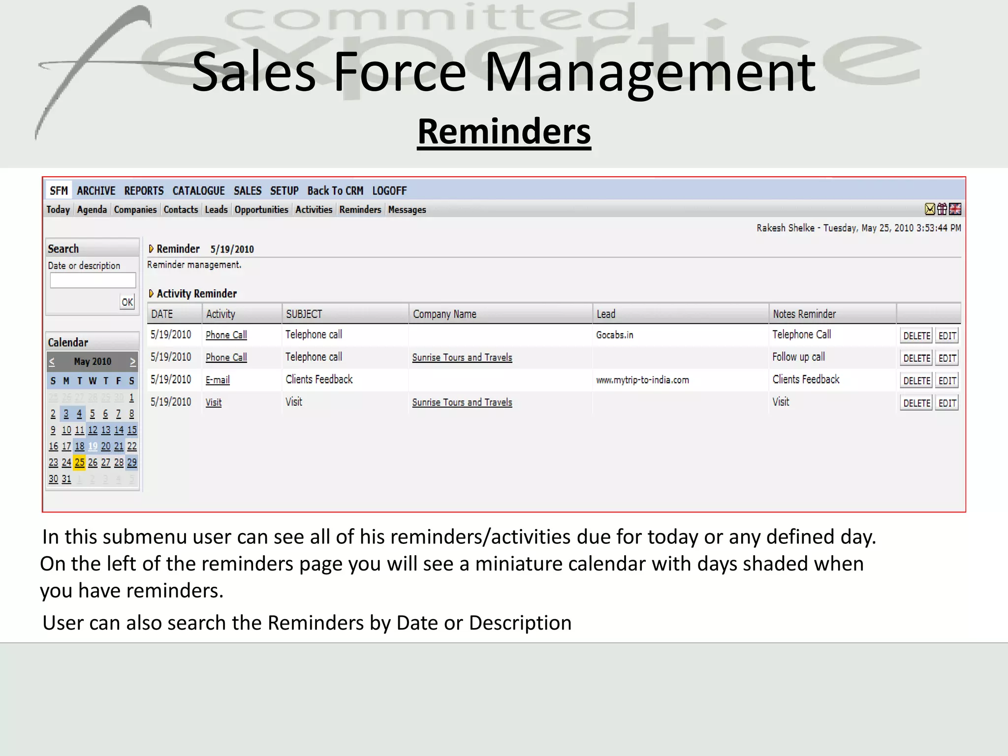 Sales Force Management
                                          Reminders




In this submenu user can see all of his reminders/activities due for today or any defined day.
On the left of the reminders page you will see a miniature calendar with days shaded when
you have reminders.
User can also search the Reminders by Date or Description
 