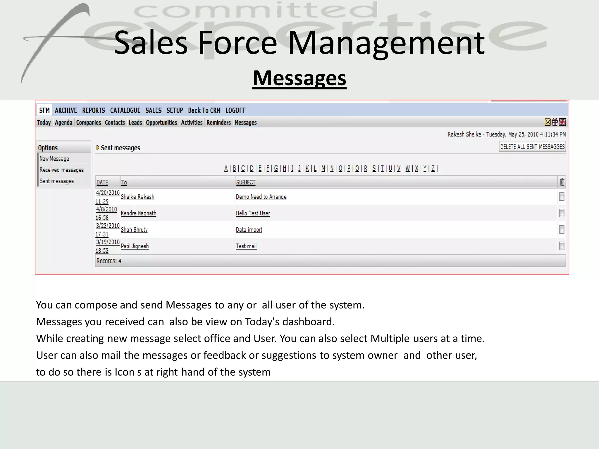 Sales Force Management
                                              Messages




You can compose and send Messages to any or all user of the system.
Messages you received can also be view on Today's dashboard.
While creating new message select office and User. You can also select Multiple users at a time.
User can also mail the messages or feedback or suggestions to system owner and other user,
to do so there is Icon s at right hand of the system
 