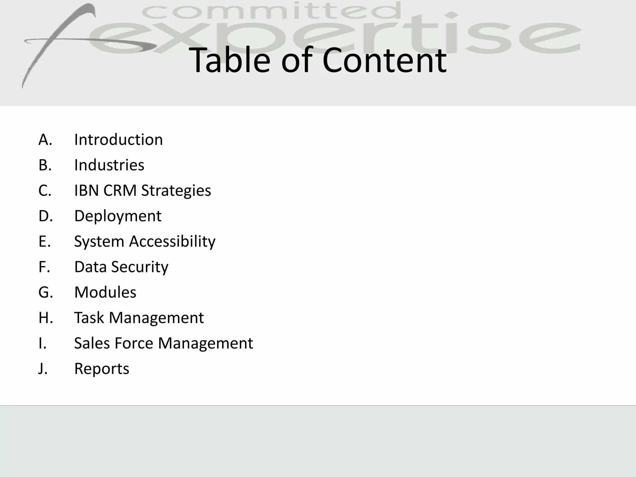 Table of Content
A.   Introduction
B.   Industries
C.   IBN CRM Strategies
D.   Deployment
E.   System Accessibility
F.   Data Security
G.   Modules
H.   Task Management
I.   Sales Force Management
J.   Reports
 