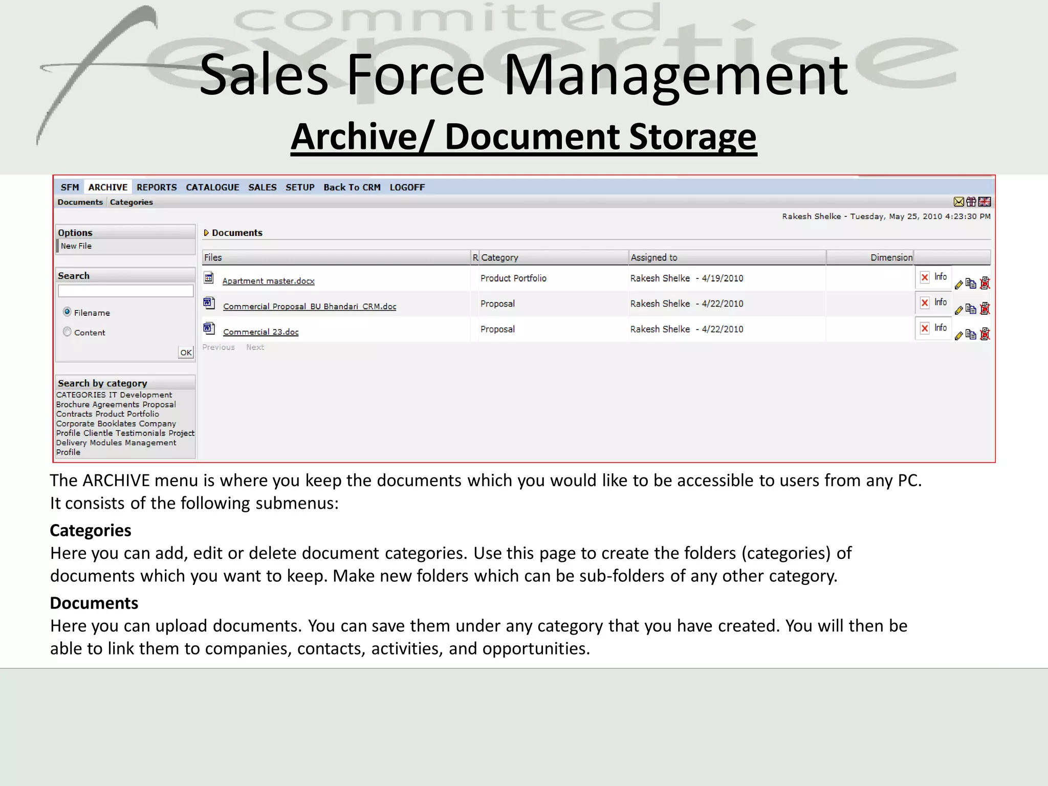 Sales Force Management
                             Archive/ Document Storage




The ARCHIVE menu is where you keep the documents which you would like to be accessible to users from any PC.
It consists of the following submenus:
Categories
Here you can add, edit or delete document categories. Use this page to create the folders (categories) of
documents which you want to keep. Make new folders which can be sub-folders of any other category.
Documents
Here you can upload documents. You can save them under any category that you have created. You will then be
able to link them to companies, contacts, activities, and opportunities.
 
