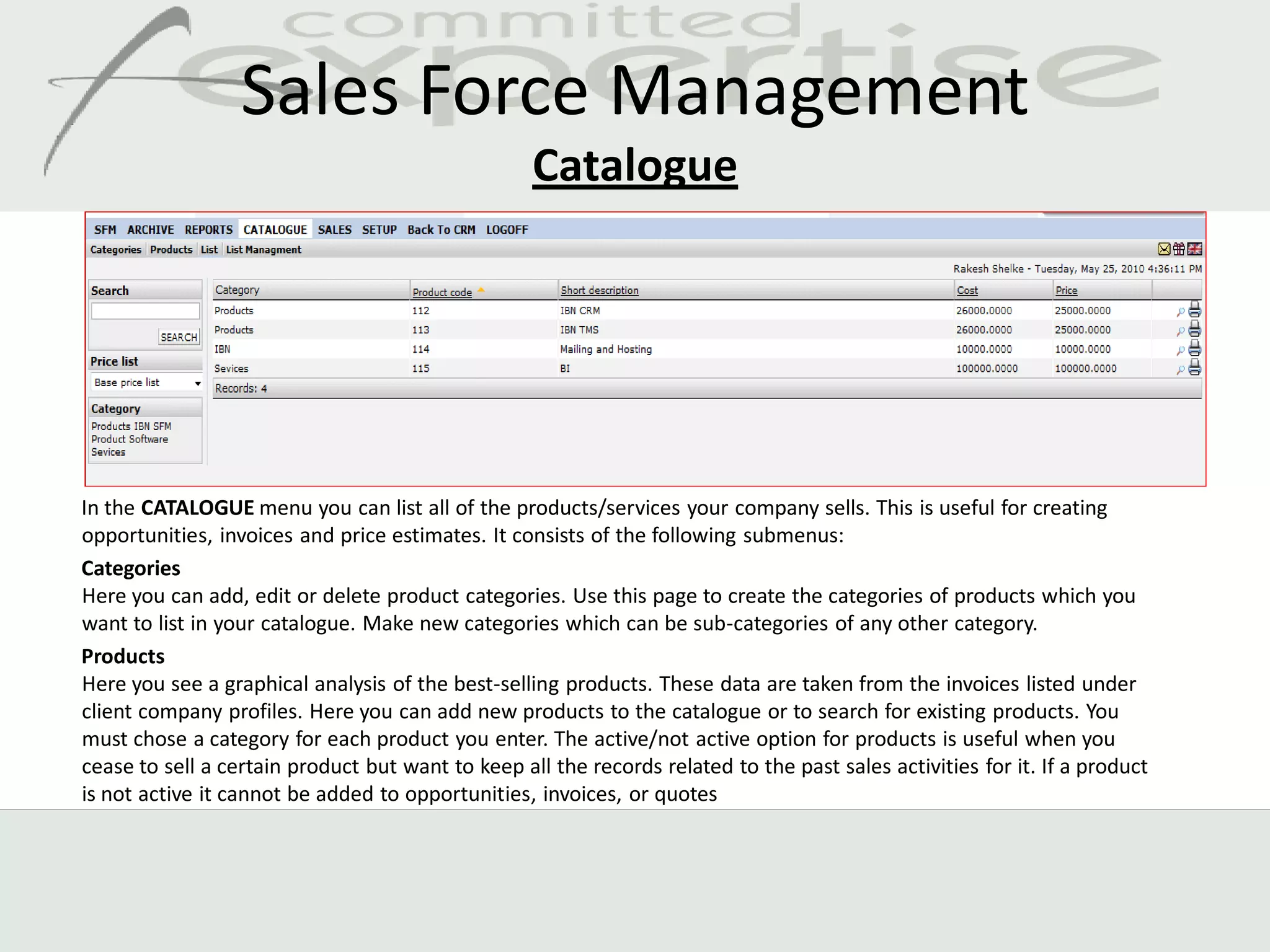 Sales Force Management
                                                   Catalogue




In the CATALOGUE menu you can list all of the products/services your company sells. This is useful for creating
opportunities, invoices and price estimates. It consists of the following submenus:
Categories
Here you can add, edit or delete product categories. Use this page to create the categories of products which you
want to list in your catalogue. Make new categories which can be sub-categories of any other category.
Products
Here you see a graphical analysis of the best-selling products. These data are taken from the invoices listed under
client company profiles. Here you can add new products to the catalogue or to search for existing products. You
must chose a category for each product you enter. The active/not active option for products is useful when you
cease to sell a certain product but want to keep all the records related to the past sales activities for it. If a product
is not active it cannot be added to opportunities, invoices, or quotes
 