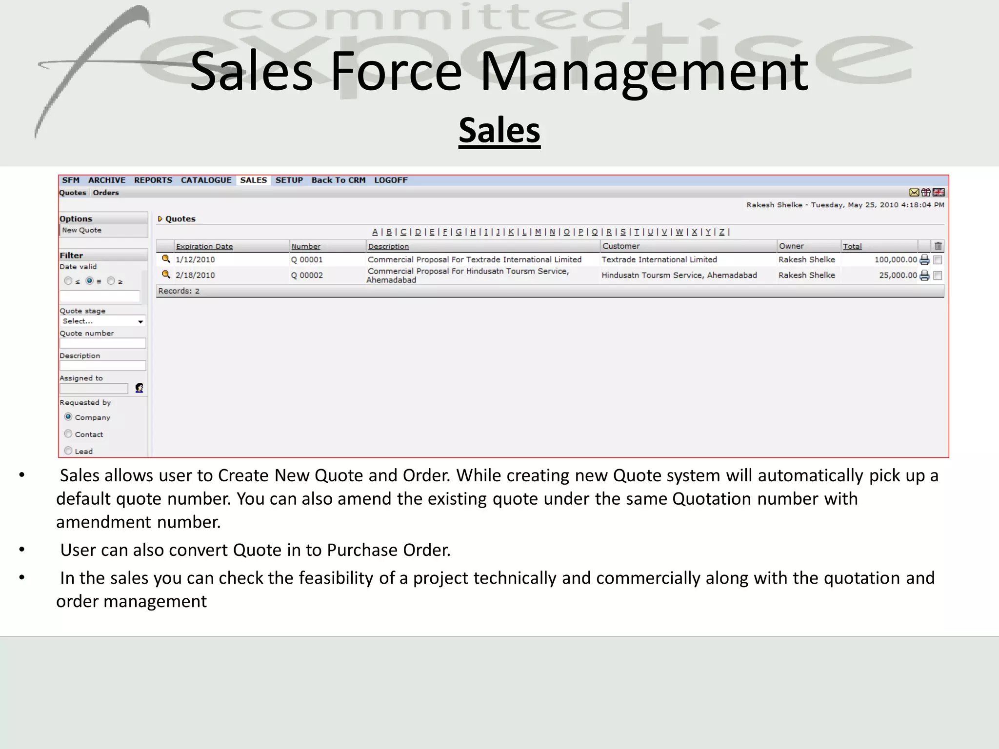 Sales Force Management
                                                       Sales




•   Sales allows user to Create New Quote and Order. While creating new Quote system will automatically pick up a
    default quote number. You can also amend the existing quote under the same Quotation number with
    amendment number.
•   User can also convert Quote in to Purchase Order.
•   In the sales you can check the feasibility of a project technically and commercially along with the quotation and
    order management
 