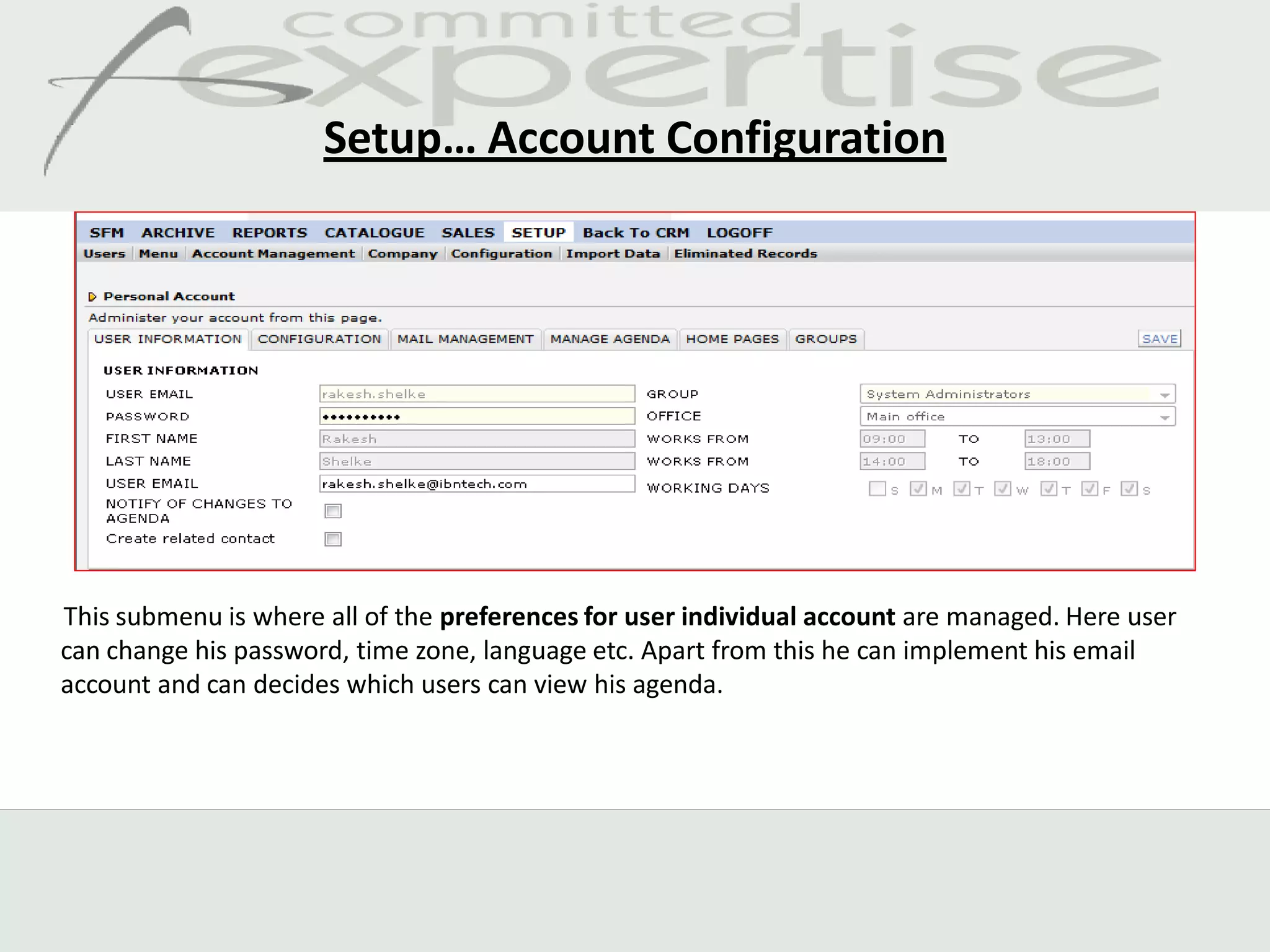 Setup… Account Configuration




This submenu is where all of the preferences for user individual account are managed. Here user
can change his password, time zone, language etc. Apart from this he can implement his email
account and can decides which users can view his agenda.
 