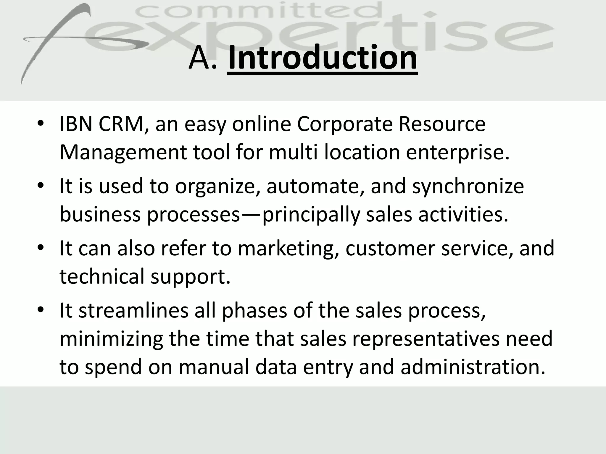 A. Introduction
• IBN CRM, an easy online Corporate Resource
  Management tool for multi location enterprise.
• It is used to organize, automate, and synchronize
  business processes—principally sales activities.
• It can also refer to marketing, customer service, and
  technical support.
• It streamlines all phases of the sales process,
  minimizing the time that sales representatives need
  to spend on manual data entry and administration.
 