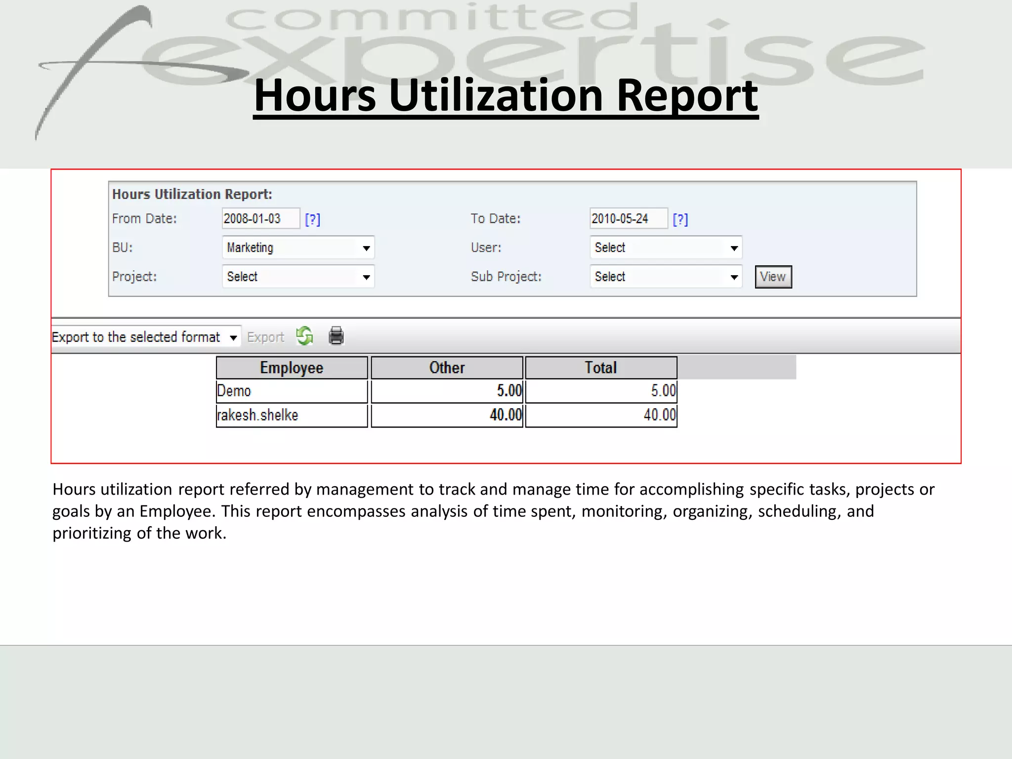 Hours Utilization Report




Hours utilization report referred by management to track and manage time for accomplishing specific tasks, projects or
goals by an Employee. This report encompasses analysis of time spent, monitoring, organizing, scheduling, and
prioritizing of the work.
 