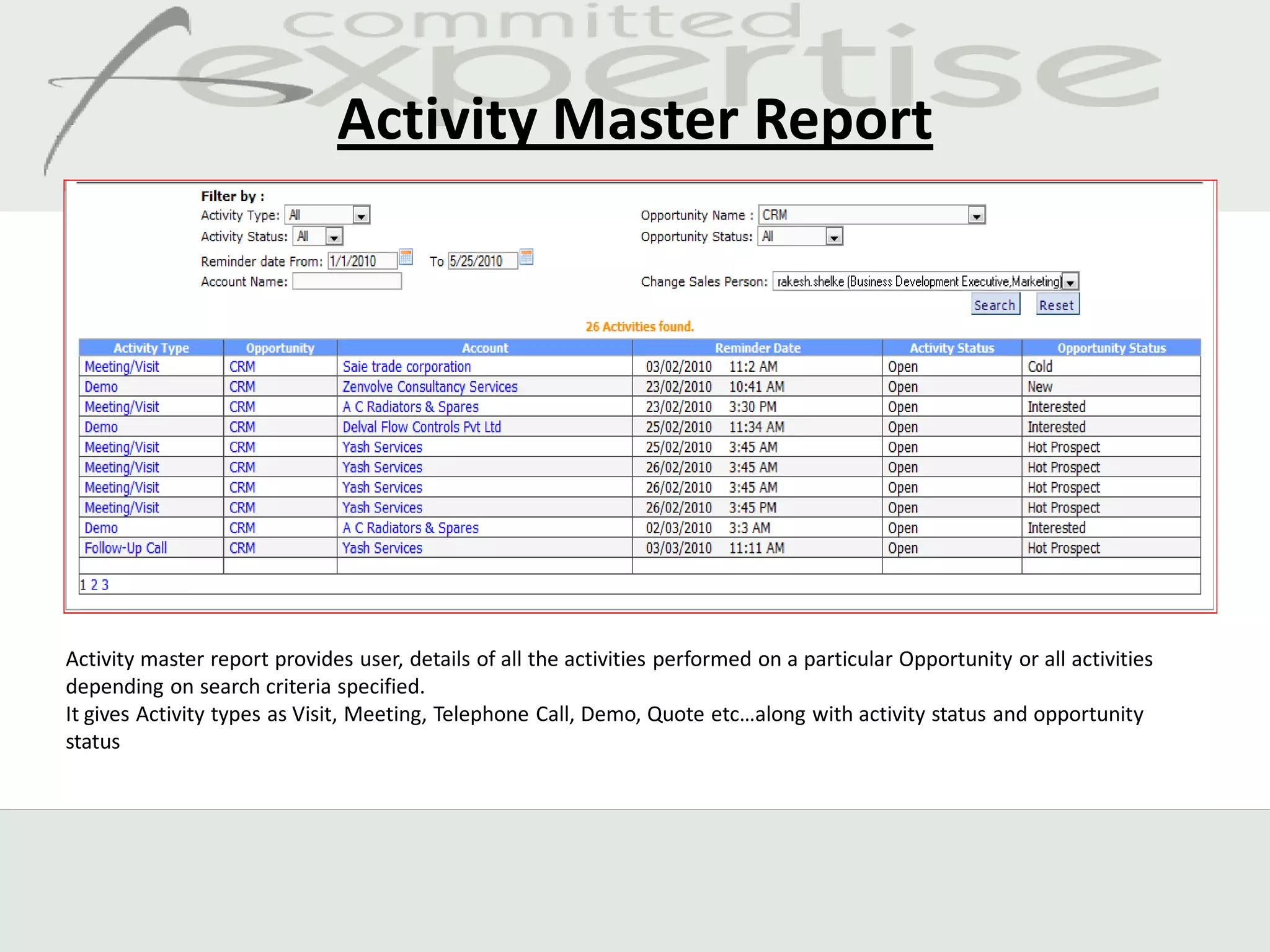 Activity Master Report




Activity master report provides user, details of all the activities performed on a particular Opportunity or all activities
depending on search criteria specified.
It gives Activity types as Visit, Meeting, Telephone Call, Demo, Quote etc…along with activity status and opportunity
status
 