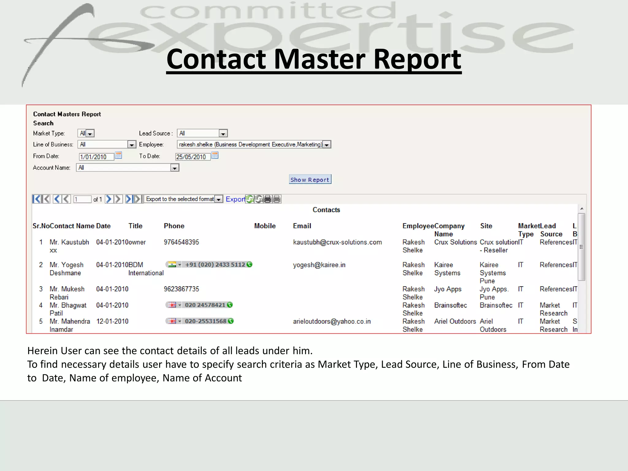 Contact Master Report




Herein User can see the contact details of all leads under him.
To find necessary details user have to specify search criteria as Market Type, Lead Source, Line of Business, From Date
to Date, Name of employee, Name of Account
 