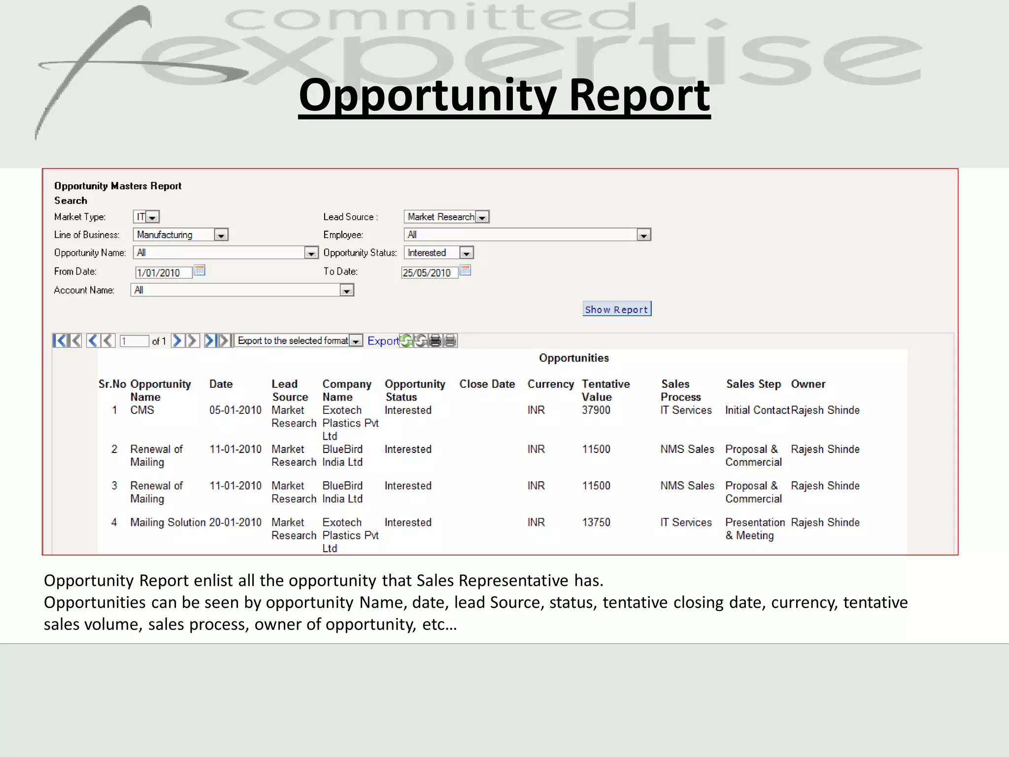Opportunity Report




Opportunity Report enlist all the opportunity that Sales Representative has.
Opportunities can be seen by opportunity Name, date, lead Source, status, tentative closing date, currency, tentative
sales volume, sales process, owner of opportunity, etc…
 