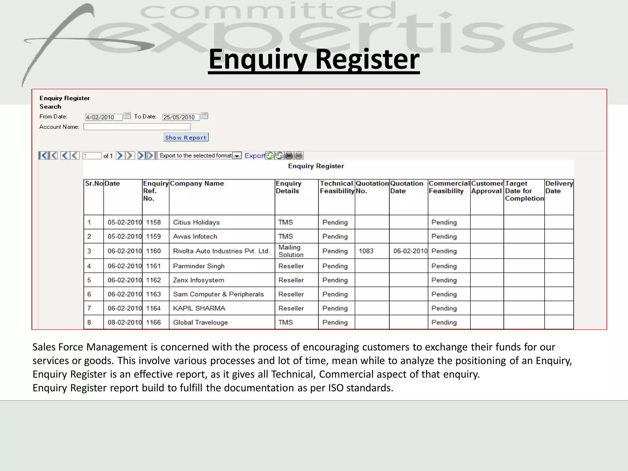 Enquiry Register




Sales Force Management is concerned with the process of encouraging customers to exchange their funds for our
services or goods. This involve various processes and lot of time, mean while to analyze the positioning of an Enquiry,
Enquiry Register is an effective report, as it gives all Technical, Commercial aspect of that enquiry.
Enquiry Register report build to fulfill the documentation as per ISO standards.
 