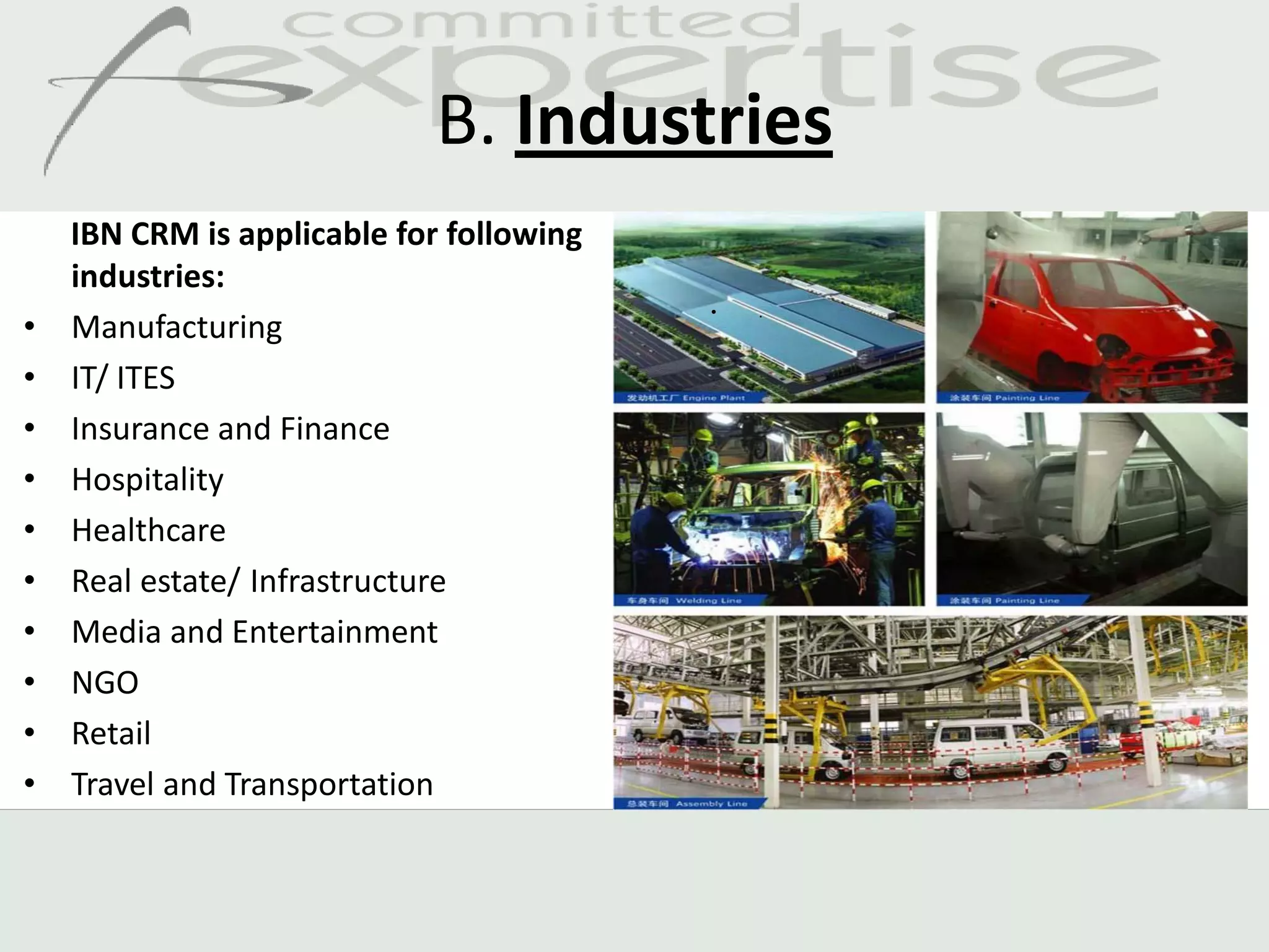 B. Industries
    IBN CRM is applicable for following
    industries:
                                          •   .
•   Manufacturing
•   IT/ ITES
•   Insurance and Finance
•   Hospitality
•   Healthcare
•   Real estate/ Infrastructure
•   Media and Entertainment
•   NGO
•   Retail
•   Travel and Transportation
 