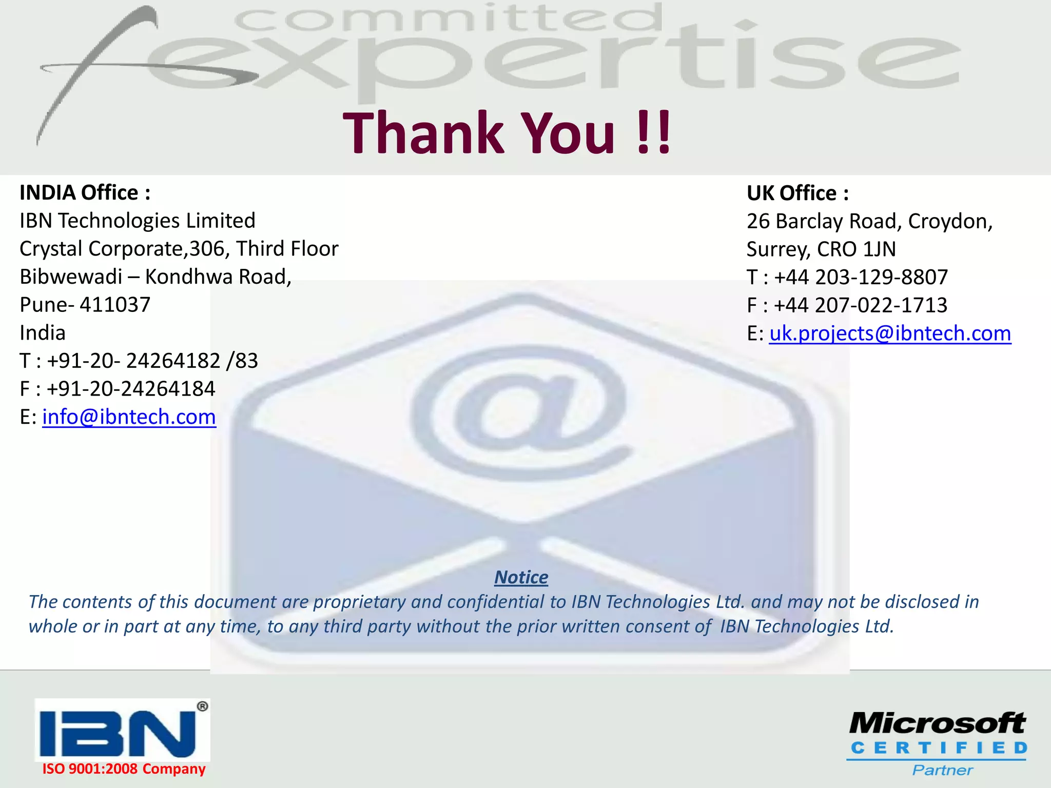 Thank You !!
INDIA Office :                                                                        UK Office :
IBN Technologies Limited                                                              26 Barclay Road, Croydon,
Crystal Corporate,306, Third Floor                                                    Surrey, CRO 1JN
Bibwewadi – Kondhwa Road,                                                             T : +44 203-129-8807
Pune- 411037                                                                          F : +44 207-022-1713
India                                                                                 E: uk.projects@ibntech.com
T : +91-20- 24264182 /83
F : +91-20-24264184
E: info@ibntech.com




                                                          Notice
The contents of this document are proprietary and confidential to IBN Technologies Ltd. and may not be disclosed in
whole or in part at any time, to any third party without the prior written consent of IBN Technologies Ltd.




  ISO 9001:2008 Company
 