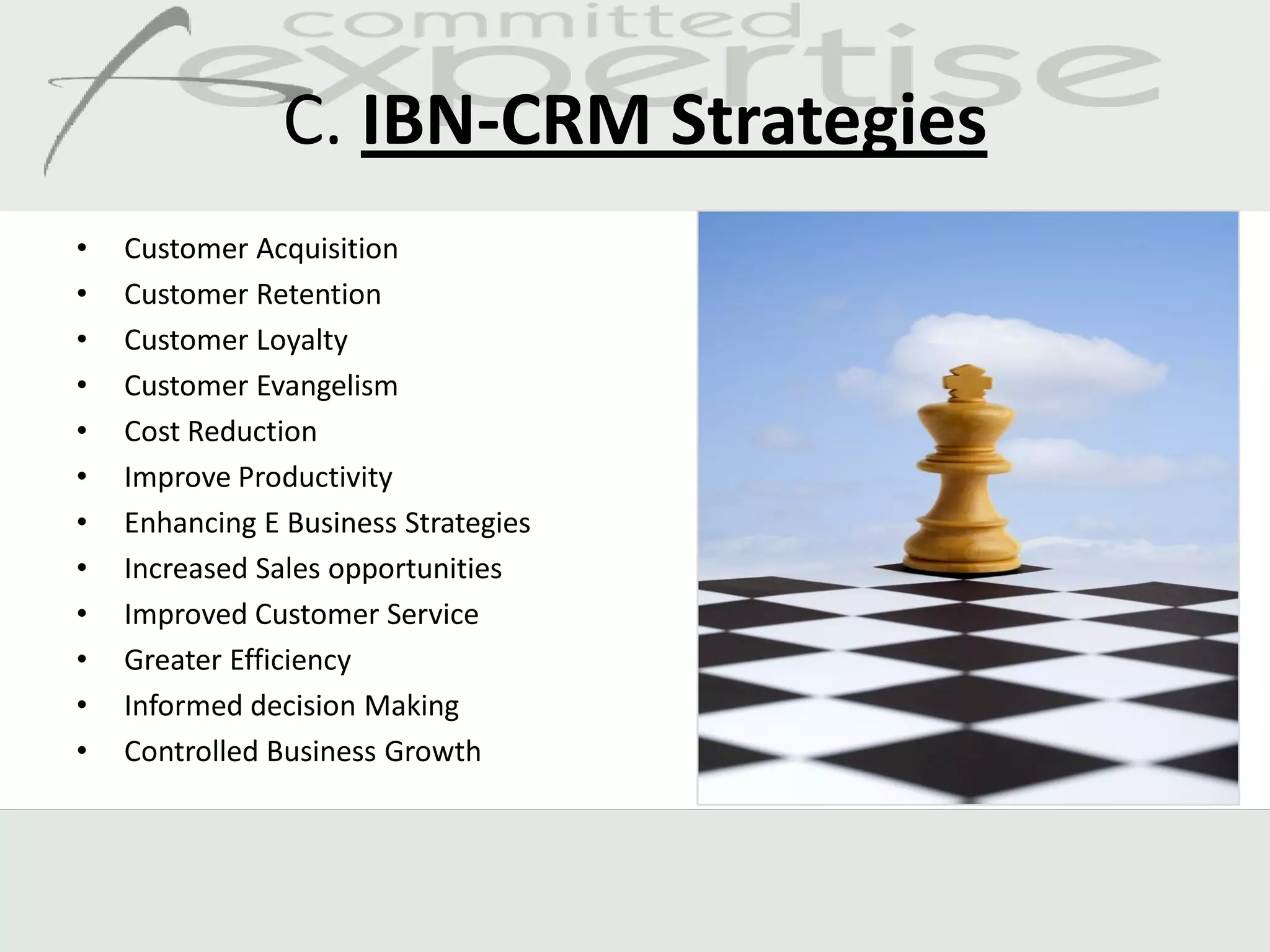 C. IBN-CRM Strategies
•   Customer Acquisition
•   Customer Retention
•   Customer Loyalty
•   Customer Evangelism
•   Cost Reduction
•   Improve Productivity
•   Enhancing E Business Strategies
•   Increased Sales opportunities
•   Improved Customer Service
•   Greater Efficiency
•   Informed decision Making
•   Controlled Business Growth
 