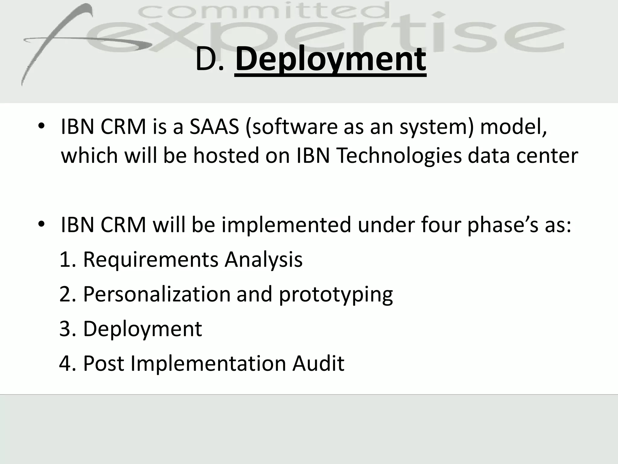 D. Deployment
• IBN CRM is a SAAS (software as an system) model,
  which will be hosted on IBN Technologies data center

• IBN CRM will be implemented under four phase’s as:
  1. Requirements Analysis
  2. Personalization and prototyping
  3. Deployment
  4. Post Implementation Audit
 