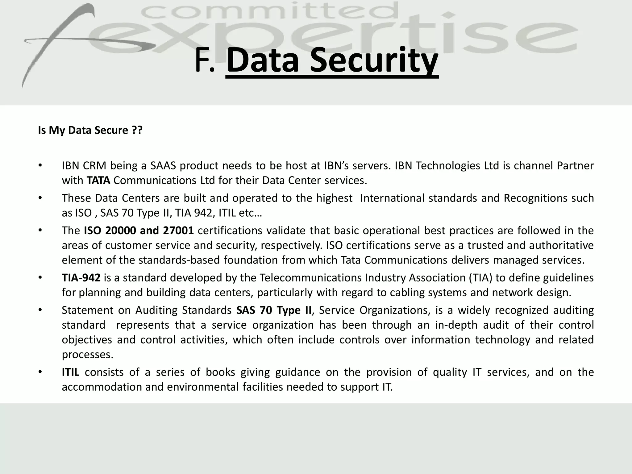 F. Data Security
Is My Data Secure ??

•   IBN CRM being a SAAS product needs to be host at IBN’s servers. IBN Technologies Ltd is channel Partner
    with TATA Communications Ltd for their Data Center services.
•   These Data Centers are built and operated to the highest International standards and Recognitions such
    as ISO , SAS 70 Type II, TIA 942, ITIL etc…
•   The ISO 20000 and 27001 certifications validate that basic operational best practices are followed in the
    areas of customer service and security, respectively. ISO certifications serve as a trusted and authoritative
    element of the standards-based foundation from which Tata Communications delivers managed services.
•   TIA-942 is a standard developed by the Telecommunications Industry Association (TIA) to define guidelines
    for planning and building data centers, particularly with regard to cabling systems and network design.
•   Statement on Auditing Standards SAS 70 Type II, Service Organizations, is a widely recognized auditing
    standard represents that a service organization has been through an in-depth audit of their control
    objectives and control activities, which often include controls over information technology and related
    processes.
•   ITIL consists of a series of books giving guidance on the provision of quality IT services, and on the
    accommodation and environmental facilities needed to support IT.
 