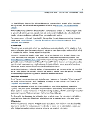 7
Privacy in the Public Cloud: Microsoft Dynamics CRM Online
7
Our data centers are designed, built, and managed using a “defense-in-depth” strategy at both the physical
and logical layers, and our services are engineered to be secure using Microsoft’s Security Development
Lifecycle.
All Microsoft Dynamics CRM Online data centers have biometric access controls, and most require palm prints
to gain entry. In addition, physical access to most data centers is controlled by two-tier authentication that
includes both proxy card access readers and hand geometry biometric readers.
For more on security in Microsoft Dynamics CRM Online and the Microsoft data centers that host the service,
please see the Microsoft Dynamics CRM Online Security and Service Continuity Guide and our Global
Foundation Services website.
Transparency
Although many organizations cite privacy and security concerns as major obstacles to their adoption of cloud
services, information about the privacy and security practices of many cloud providers is either difficult to find
or indecipherable to all but the most astute IT professionals.
To help our customers find answers to their privacy and security questions about Microsoft Dynamics CRM
Online, we strive to be as transparent as possible about our data protection policies and procedures. The
Microsoft Dynamics CRM Online Trust Center explains, in plain language, exactly how we handle and use data
gathered in customers’ interactions with Microsoft Dynamics CRM Online. Customers can find details about our
commitments in key privacy areas, including data use limits; administrative access; geographic boundaries;
third parties; security, audits, and certifications; and regulatory compliance.
Just as Microsoft Dynamics CRM Online will be a continuously evolving and improving service, the Trust Center
will be a living resource that customers can use to stay abreast of the most current and accurate information
available about privacy and security practices in Microsoft Dynamics CRM Online.
Geographic Boundaries
One of the most common questions asked of cloud providers is also one of the simplest: “Where is my data?”
We provide a thorough summary of our data location strategy for Microsoft Dynamics CRM Online on the
Geographic Boundaries page of the Trust Center.
This page describes where we store and access customer data in the course of providing the Microsoft
Dynamics CRM Online service. Microsoft has a regionalized data center strategy. The specific details of where
data is located or accessed from depend on the customer’s ship-to address, which the customer provides when
purchasing the service. The three regions are the Americas, Asia, and Europe.
The Geographic Boundaries page also outlines the steps we take to ensure that information is not lost if the
power fails in one data center. All such data is backed up in one or more data centers in the same region.
Third Parties
Another frequent topic of concern is third-party access to cloud data. Many customers worry that beyond the
cloud service provider they purchase services from directly, an unseen web of subcontractors, vendors, and
other third parties may be improperly accessing, reviewing, and using their information.
 