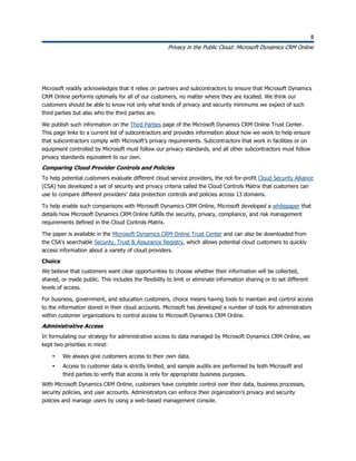 8
Privacy in the Public Cloud: Microsoft Dynamics CRM Online
8
Microsoft readily acknowledges that it relies on partners and subcontractors to ensure that Microsoft Dynamics
CRM Online performs optimally for all of our customers, no matter where they are located. We think our
customers should be able to know not only what kinds of privacy and security minimums we expect of such
third parties but also who the third parties are.
We publish such information on the Third Parties page of the Microsoft Dynamics CRM Online Trust Center.
This page links to a current list of subcontractors and provides information about how we work to help ensure
that subcontractors comply with Microsoft’s privacy requirements. Subcontractors that work in facilities or on
equipment controlled by Microsoft must follow our privacy standards, and all other subcontractors must follow
privacy standards equivalent to our own.
Comparing Cloud Provider Controls and Policies
To help potential customers evaluate different cloud service providers, the not-for-profit Cloud Security Alliance
(CSA) has developed a set of security and privacy criteria called the Cloud Controls Matrix that customers can
use to compare different providers’ data protection controls and policies across 13 domains.
To help enable such comparisons with Microsoft Dynamics CRM Online, Microsoft developed a whitepaper that
details how Microsoft Dynamics CRM Online fulfills the security, privacy, compliance, and risk management
requirements defined in the Cloud Controls Matrix.
The paper is available in the Microsoft Dynamics CRM Online Trust Center and can also be downloaded from
the CSA’s searchable Security, Trust & Assurance Registry, which allows potential cloud customers to quickly
access information about a variety of cloud providers.
Choice
We believe that customers want clear opportunities to choose whether their information will be collected,
shared, or made public. This includes the flexibility to limit or eliminate information sharing or to set different
levels of access.
For business, government, and education customers, choice means having tools to maintain and control access
to the information stored in their cloud accounts. Microsoft has developed a number of tools for administrators
within customer organizations to control access to Microsoft Dynamics CRM Online.
Administrative Access
In formulating our strategy for administrative access to data managed by Microsoft Dynamics CRM Online, we
kept two priorities in mind:
 We always give customers access to their own data.
 Access to customer data is strictly limited, and sample audits are performed by both Microsoft and
third parties to verify that access is only for appropriate business purposes.
With Microsoft Dynamics CRM Online, customers have complete control over their data, business processes,
security policies, and user accounts. Administrators can enforce their organization’s privacy and security
policies and manage users by using a web-based management console.
 