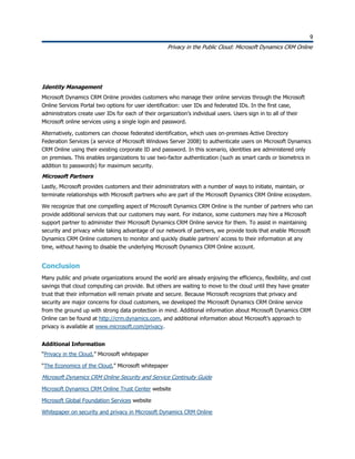 9
Privacy in the Public Cloud: Microsoft Dynamics CRM Online
9
Identity Management
Microsoft Dynamics CRM Online provides customers who manage their online services through the Microsoft
Online Services Portal two options for user identification: user IDs and federated IDs. In the first case,
administrators create user IDs for each of their organization’s individual users. Users sign in to all of their
Microsoft online services using a single login and password.
Alternatively, customers can choose federated identification, which uses on-premises Active Directory
Federation Services (a service of Microsoft Windows Server 2008) to authenticate users on Microsoft Dynamics
CRM Online using their existing corporate ID and password. In this scenario, identities are administered only
on premises. This enables organizations to use two-factor authentication (such as smart cards or biometrics in
addition to passwords) for maximum security.
Microsoft Partners
Lastly, Microsoft provides customers and their administrators with a number of ways to initiate, maintain, or
terminate relationships with Microsoft partners who are part of the Microsoft Dynamics CRM Online ecosystem.
We recognize that one compelling aspect of Microsoft Dynamics CRM Online is the number of partners who can
provide additional services that our customers may want. For instance, some customers may hire a Microsoft
support partner to administer their Microsoft Dynamics CRM Online service for them. To assist in maintaining
security and privacy while taking advantage of our network of partners, we provide tools that enable Microsoft
Dynamics CRM Online customers to monitor and quickly disable partners’ access to their information at any
time, without having to disable the underlying Microsoft Dynamics CRM Online account.
Conclusion
Many public and private organizations around the world are already enjoying the efficiency, flexibility, and cost
savings that cloud computing can provide. But others are waiting to move to the cloud until they have greater
trust that their information will remain private and secure. Because Microsoft recognizes that privacy and
security are major concerns for cloud customers, we developed the Microsoft Dynamics CRM Online service
from the ground up with strong data protection in mind. Additional information about Microsoft Dynamics CRM
Online can be found at http://crm.dynamics.com, and additional information about Microsoft’s approach to
privacy is available at www.microsoft.com/privacy.
Additional Information
“Privacy in the Cloud,” Microsoft whitepaper
“The Economics of the Cloud,” Microsoft whitepaper
Microsoft Dynamics CRM Online Security and Service Continuity Guide
Microsoft Dynamics CRM Online Trust Center website
Microsoft Global Foundation Services website
Whitepaper on security and privacy in Microsoft Dynamics CRM Online
 