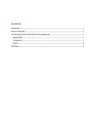 Contents
Introduction........................................................................................................................................1
Privacy at Microsoft.............................................................................................................................2
The Microsoft Dynamics CRM Online Privacy Opportunity ......................................................................2
Responsibility .................................................................................................................................3
Transparency..................................................................................................................................7
Choice............................................................................................................................................8
Conclusion..........................................................................................................................................9
 