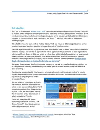 1
Privacy in the Public Cloud: Microsoft Dynamics CRM Online
1
Introduction
Since our 2010 whitepaper “Privacy in the Cloud,” awareness and adoption of cloud computing have continued
to increase. Global enterprises and entrepreneurs alike are turning to the cloud to accelerate innovation, launch
new businesses, and cut costs. Government agencies, public service providers, and educational institutions are
migrating to the cloud to better serve constituents and reduce IT spending, particularly in response to
shrinking budgets.
But not all the news has been positive. Hacking attacks, theft, and misuse of data managed by online service
providers have raised questions about the privacy and security of cloud computing.
For some large enterprises with highly sensitive data, such incidents have increased the appeal of private cloud
solutions. Indeed, a one-size-fits-all approach may not be appropriate for governments or large organizations
with many different classes of data, and private or hybrid cloud solutions that allow customers to keep selected
data on premises can make good sense for those with specialized data protection requirements. Microsoft
offers a full menu of private cloud solutions, and we recently published a whitepaper titled “Microsoft Private
Cloud: A Comparative Look at Functionality, Benefits, and Economics.”
But private clouds dedicate significant computing resources to just one or a handful of customers, so they can
be cost-prohibitive for many businesses and public-sector agencies that are anxious to reap the benefits of
cloud computing.
Consequently, we expect public cloud services—which use advanced, multi-tenant data centers1
to provide
highly scalable and affordable computing services to thousands of customers simultaneously—to be the most
popular cloud computing model for the
foreseeable future.2
Still, the growth of public cloud services is
not inevitable. Microsoft understands that
unless we are responsive to customers’ and
regulators’ questions about data protection
in public clouds, we will not earn the trust
that is necessary for our cloud services to
satisfy our customers’ needs.
This is why data protection figures
prominently in Microsoft Dynamics CRM
Online, Microsoft’s cloud-based customer
relationship management service.
1
“Microsoft Expands Cloud Computing Capabilities & Services in Europe.” Microsoft press release, Sept. 2009.
2
“The Economics of the Cloud.” Microsoft whitepaper, Nov. 2010.
 