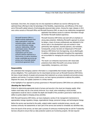 3
Privacy in the Public Cloud: Microsoft Dynamics CRM Online
3
businesses. Since then, the company has not only expanded its software-as-a-service offerings but has
optimized those offerings to take full advantage of the flexibility, responsiveness, and efficiency of the cloud
and of Microsoft’s global network of technologically advanced data centers. Among the major releases in 2011
were online versions of Microsoft Office and Microsoft Dynamics CRM, an easy-to-use relationship management
application that delivers access to customer information through
the familiar Microsoft Outlook experience.
Microsoft Dynamics CRM Online was built with an emphasis on
strong data protection. Reflecting Microsoft’s approach to privacy
by design, a team of privacy professionals was dedicated to the
service early in the development cycle and worked in close
partnership with engineers, business planners, and marketers.
Consequently, privacy has been an integral part of Microsoft
Dynamics CRM Online from the beginning, not an afterthought.
In addition, employees distributed throughout the organization
are accountable for managing the service’s privacy and security
risks.
The result is an enterprise cloud service with robust data
protections that reflect Microsoft’s core privacy tenets of
responsibility, transparency, and choice.
Responsibility
We understand that managing customer information is a responsibility that includes important security and
privacy obligations. This is particularly true for cloud-based services such as Microsoft Dynamics CRM Online.
We have a broad network of people and processes that implement our privacy standards and provide privacy
guidance and training. If a privacy incident occurs, we have rigorous procedures to address the problem,
diagnose the cause, and update customers in a timely manner.
A few highlights of our approach to privacy governance in Microsoft Dynamics CRM Online are outlined below.
Standing the Test of Time
Criteria for determining appropriate levels of privacy and security in the cloud are changing rapidly. What
matters most today may be a low priority tomorrow. As a result, when evaluating a cloud provider,
organizations would be wise to consider the depth and breadth of the provider’s governance model and its
ability to quickly adapt to changing privacy priorities.
With Microsoft Dynamics CRM Online, we have employed a variety of risk management mechanisms to
appropriately manage regulatory change, organizational change, personnel change, and technological change.
Before the service was launched to the public, subject-matter experts conducted privacy, security, and
business continuity risk assessments on each part of the service and worked to remediate any identified risks.
Since the launch of the service, we have used a process of continuous monitoring that we call the Trustworthy
Services Lifecycle to ensure that our data protection systems are functioning properly. We test required
Microsoft Dynamics CRM is a
flexible business application that
helps organizations maximize
marketing dollars, amplify sales,
and more effectively manage
customer relationships. With the
cloud-based version, Microsoft
Dynamics CRM Online,
organizations get the same
powerful software delivered as a
cloud service, as well as anywhere
access, predictable pay-as-you-go
pricing, and a financially backed
service-level agreement (SLA).
 