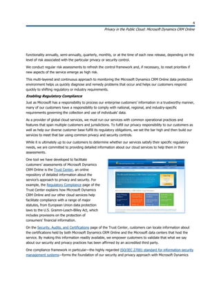 4
Privacy in the Public Cloud: Microsoft Dynamics CRM Online
4
functionality annually, semi-annually, quarterly, monthly, or at the time of each new release, depending on the
level of risk associated with the particular privacy or security control.
We conduct regular risk assessments to refresh the control framework and, if necessary, to reset priorities if
new aspects of the service emerge as high risk.
This multi-layered and continuous approach to monitoring the Microsoft Dynamics CRM Online data protection
environment helps us quickly diagnose and remedy problems that occur and helps our customers respond
quickly to shifting regulatory or industry requirements.
Enabling Regulatory Compliance
Just as Microsoft has a responsibility to process our enterprise customers’ information in a trustworthy manner,
many of our customers have a responsibility to comply with national, regional, and industry-specific
requirements governing the collection and use of individuals’ data.
As a provider of global cloud services, we must run our services with common operational practices and
features that span multiple customers and jurisdictions. To fulfill our privacy responsibility to our customers as
well as help our diverse customer base fulfill its regulatory obligations, we set the bar high and then build our
services to meet that bar using common privacy and security controls.
While it is ultimately up to our customers to determine whether our services satisfy their specific regulatory
needs, we are committed to providing detailed information about our cloud services to help them in their
assessments.
One tool we have developed to facilitate
customers’ assessments of Microsoft Dynamics
CRM Online is the Trust Center, an online
repository of detailed information about the
service’s approach to privacy and security. For
example, the Regulatory Compliance page of the
Trust Center explains how Microsoft Dynamics
CRM Online and our other cloud services help
facilitate compliance with a range of major
statutes, from European Union data protection
laws to the U.S. Gramm-Leach-Bliley Act, which
includes provisions on the protection of
consumers’ financial information.
On the Security, Audits, and Certifications page of the Trust Center, customers can locate information about
the certifications held by both Microsoft Dynamics CRM Online and the Microsoft data centers that host the
service. By making this information readily available, we empower customers to validate that what we say
about our security and privacy practices has been affirmed by an accredited third party.
One compliance framework in particular—the highly regarded ISO/IEC 27001 standard for information security
management systems—forms the foundation of our security and privacy approach with Microsoft Dynamics
 