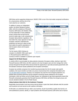 5
Privacy in the Public Cloud: Microsoft Dynamics CRM Online
5
CRM Online and its supporting infrastructure. ISO/IEC 27001 is one of the most widely recognized certifications
for a cloud service, and thus one of the
most valued by our customers.
In addition to having our independent
auditor, the British Standards Institute
(BSI), verify the compliance of Microsoft
Dynamics CRM Online with ISO/IEC 27001,
we have asked BSI to review additional
privacy controls that we built into the
service to better align it with comprehensive
European data protection regulations. We
have taken this unique approach to help our
European customers understand the
protections we have put in place to help
them satisfy the specific expectations of
both European citizens and European
regulators.
The full results of BSI’s findings are
included in its ISO/IEC 27001 audit report
on Microsoft Dynamics CRM Online, a
summary of which is available to customers upon request.
Support for EU Model Clauses
In another effort to accommodate the data protection demands of European entities, starting in April 2012
Microsoft Dynamics CRM Online will offer customers who have European users and who manage their online
services through the Microsoft Online Services Portal the opportunity to sign data processing agreements with
the standard contractual clauses published by the European Commission.
European law prohibits companies from transferring personal data from the EU except under specific
conditions. One way to transfer such data is to procure cloud services from companies that abide by the
U.S.-EU Safe Harbor Framework. However, EU companies may want the more stringent protections of a
detailed data processing agreement and the standard contractual clauses published by the European
Commission, which are known as the EU Model Clauses. Our willingness to sign these agreements means that
Microsoft contractually guarantees that Microsoft Dynamics CRM Online will follow the stringent privacy and
security standards detailed in the EU Model Clauses.
Using Customer Data Only for the Customers’ Purposes
Responsible cloud providers must have strong internal policies in place that clearly delineate what the provider
and its partners can and cannot do with customer information.
At Microsoft, we understand that your data is your business. As part of providing a quality cloud service, we
will troubleshoot to prevent, identify, or repair problems with Microsoft Dynamics CRM Online and to improve
 