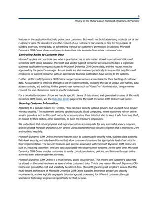 6
Privacy in the Public Cloud: Microsoft Dynamics CRM Online
6
features in the application that help protect our customers. But we do not build advertising products out of our
customers’ data. We also don’t scan the content of our customers’ documents or files for the purpose of
building analytics, mining data, or advertising without our customers’ permission. In addition, Microsoft
Dynamics CRM Online allows customers to keep their data separate from other customers’ data.
Controlling Access to Customer Data
Microsoft applies strict controls over who is granted access to information stored in a customer’s Microsoft
Dynamics CRM Online database. Microsoft and vendor support personnel are required to have a legitimate
business justification to request access to Microsoft Dynamics CRM Online data, and the request must be
approved by the person’s manager. Access levels are also reviewed periodically to ensure that only Microsoft
employees or support personnel with an appropriate business justification have access to the systems.
Further, all Microsoft Dynamics CRM Online support personnel are accountable for their handling of customer
data. Accountability is enforced through a set of system controls, including the use of unique user names, data
access controls, and auditing. Unlike generic user names such as “Guest” or “Administrator,” unique names
connect the use of customer data to specific individuals.
For a detailed breakdown of how we handle specific classes of data stored and generated by users of Microsoft
Dynamics CRM Online, see the Data Use Limits page of the Microsoft Dynamics CRM Online Trust Center.
Securing Customer Information
According to a popular maxim in IT circles, “You can have security without privacy, but you can’t have privacy
without security.” This statement certainly applies to public cloud computing, where customers rely on online
service providers such as Microsoft not only to securely store their data but also to keep it safe from loss, theft,
or misuse by third parties, other customers, or even the provider’s employees.
We understand that robust physical and logical security is a prerequisite for any successful privacy program,
and we protect Microsoft Dynamics CRM Online using a comprehensive security regimen that is monitored 24/7
and updated regularly.
Microsoft Dynamics CRM Online provides features such as customizable security roles, business data auditing,
field-level security, and role-based forms that allow customers to ensure the appropriate level of security for
their implementation. The security features and services associated with Microsoft Dynamics CRM Online are
built in, reducing customers’ time and cost associated with securing their systems. At the same time, Microsoft
Dynamics CRM Online enables customers to easily control permissions, policies, and features through online
administration and management consoles.
Microsoft Dynamics CRM Online is a multi-tenant, public cloud service. That means one customer’s data may
be stored on the same hardware as several other customers’ data. This is one reason Microsoft Dynamics CRM
Online can provide the cost and scalability benefits it does. Microsoft goes to great lengths to ensure that the
multi-tenant architecture of Microsoft Dynamics CRM Online supports enterprise privacy and security
requirements, and we logically segregate data storage and processing for different customers through
specialized technology engineered specifically for that purpose.
 