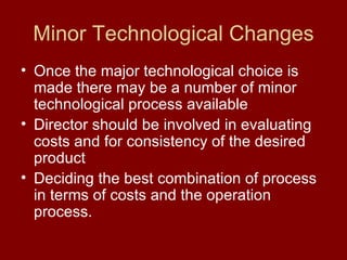 Minor Technological Changes Once the major technological choice is made there may be a number of minor technological process available  Director should be involved in evaluating costs and for consistency of the desired product Deciding the best combination of process in terms of costs and the operation process. 
