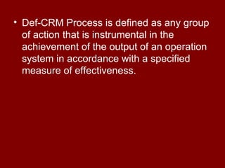 Def-CRM Process is defined as any group of action that is instrumental in the achievement of the output of an operation system in accordance with a specified measure of effectiveness. 