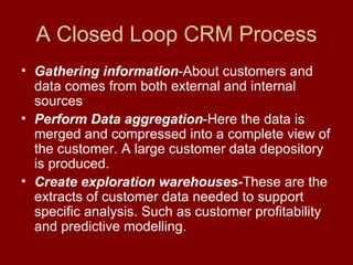 A Closed Loop CRM Process Gathering information -About customers and data comes from both external and internal sources Perform Data aggregation -Here the data is merged and compressed into a complete view of the customer. A large customer data depository is produced. Create exploration warehouses- These are the extracts of customer data needed to support  specific analysis. Such as customer profitability and predictive modelling. 
