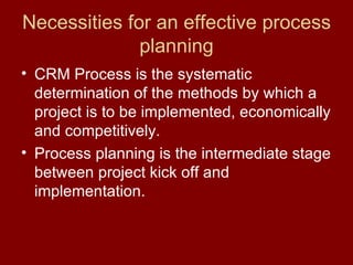 Necessities for an effective process planning CRM Process is the systematic determination of the methods by which a project is to be implemented, economically and competitively. Process planning is the intermediate stage between project kick off and implementation. 