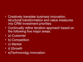 Creatively translate business innovation, structural transformation and value measures into CRM investment priorities Continually refine iteration approach based on the following five major areas. a) Customer b) Competition c) Market  d )Growth  e)Technonolgy innovation 
