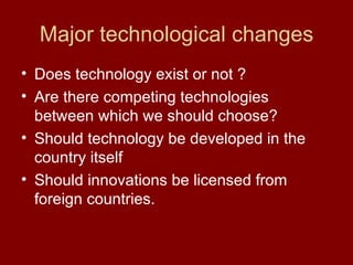 Major technological changes Does technology exist or not ? Are there competing technologies between which we should choose? Should technology be developed in the country itself Should innovations be licensed from foreign countries. 