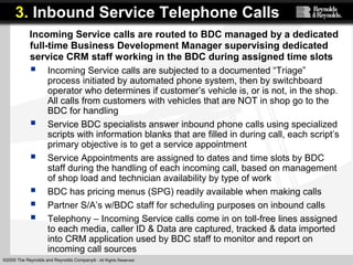 ©2005 The Reynolds and Reynolds Company® - All Rights Reserved.
Incoming Service calls are routed to BDC managed by a dedicated
full-time Business Development Manager supervising dedicated
service CRM staff working in the BDC during assigned time slots
 Incoming Service calls are subjected to a documented “Triage”
process initiated by automated phone system, then by switchboard
operator who determines if customer’s vehicle is, or is not, in the shop.
All calls from customers with vehicles that are NOT in shop go to the
BDC for handling
 Service BDC specialists answer inbound phone calls using specialized
scripts with information blanks that are filled in during call, each script’s
primary objective is to get a service appointment
 Service Appointments are assigned to dates and time slots by BDC
staff during the handling of each incoming call, based on management
of shop load and technician availability by type of work
 BDC has pricing menus (SPG) readily available when making calls
 Partner S/A’s w/BDC staff for scheduling purposes on inbound calls
 Telephony – Incoming Service calls come in on toll-free lines assigned
to each media, caller ID & Data are captured, tracked & data imported
into CRM application used by BDC staff to monitor and report on
incoming call sources
3. Inbound Service Telephone Calls
 