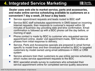 ©2005 The Reynolds and Reynolds Company® - All Rights Reserved.
Dealer uses web site to market service, parts and accessories,
and make online service scheduling available to customers on a
convenient 7 day a week, 24 hour a day basis
 Service appointment requests and leads routed to BDC staff
 Service BDC staff schedules appointments in DMS based on incoming
Internet requests, then responds to customer’s request within 30
minutes of business day providing date and time confirmation. Email
confirmation is followed up with a BDC phone call the day before, or
morning of appt.
 Phone contact is made by BDC to customer who requested service
appointment online, dealer visit appointment made, ISM handles all
phases from initial response to delivery.
 Service, Parts and Accessories specials are prepared in email format
specific to model lines and then broadcast emailed by BDC to targeted
customers by model owned using email addresses in DMS or CRM
system
 Service advisors train their customers to use online service scheduling,
which routes service appointment requests to the BDC
 BDC specialist emails survey to customers who scheduled their
service appointment online for completed service quality assurance
4. Integrated Service Marketing
 