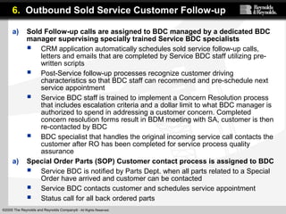 ©2005 The Reynolds and Reynolds Company® - All Rights Reserved.
a) Sold Follow-up calls are assigned to BDC managed by a dedicated BDC
manager supervising specially trained Service BDC specialists
 CRM application automatically schedules sold service follow-up calls,
letters and emails that are completed by Service BDC staff utilizing pre-
written scripts
 Post-Service follow-up processes recognize customer driving
characteristics so that BDC staff can recommend and pre-schedule next
service appointment
 Service BDC staff is trained to implement a Concern Resolution process
that includes escalation criteria and a dollar limit to what BDC manager is
authorized to spend in addressing a customer concern. Completed
concern resolution forms result in BDM meeting with SA, customer is then
re-contacted by BDC
 BDC specialist that handles the original incoming service call contacts the
customer after RO has been completed for service process quality
assurance
a) Special Order Parts (SOP) Customer contact process is assigned to BDC
 Service BDC is notified by Parts Dept. when all parts related to a Special
Order have arrived and customer can be contacted
 Service BDC contacts customer and schedules service appointment
 Status call for all back ordered parts
6. Outbound Sold Service Customer Follow-up
 