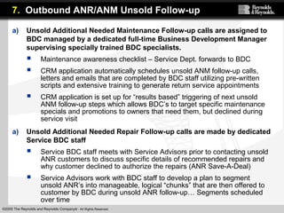 ©2005 The Reynolds and Reynolds Company® - All Rights Reserved.
a) Unsold Additional Needed Maintenance Follow-up calls are assigned to
BDC managed by a dedicated full-time Business Development Manager
supervising specially trained BDC specialists.
 Maintenance awareness checklist – Service Dept. forwards to BDC
 CRM application automatically schedules unsold ANM follow-up calls,
letters and emails that are completed by BDC staff utilizing pre-written
scripts and extensive training to generate return service appointments
 CRM application is set up for “results based” triggering of next unsold
ANM follow-up steps which allows BDC’s to target specific maintenance
specials and promotions to owners that need them, but declined during
service visit
a) Unsold Additional Needed Repair Follow-up calls are made by dedicated
Service BDC staff
 Service BDC staff meets with Service Advisors prior to contacting unsold
ANR customers to discuss specific details of recommended repairs and
why customer declined to authorize the repairs (ANR Save-A-Deal)
 Service Advisors work with BDC staff to develop a plan to segment
unsold ANR’s into manageable, logical “chunks” that are then offered to
customer by BDC during unsold ANR follow-up… Segments scheduled
over time
7. Outbound ANR/ANM Unsold Follow-up
 
