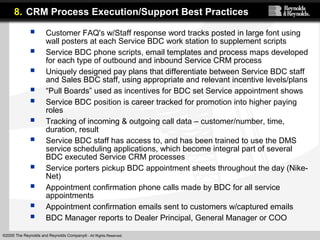 ©2005 The Reynolds and Reynolds Company® - All Rights Reserved.
 Customer FAQ's w/Staff response word tracks posted in large font using
wall posters at each Service BDC work station to supplement scripts
 Service BDC phone scripts, email templates and process maps developed
for each type of outbound and inbound Service CRM process
 Uniquely designed pay plans that differentiate between Service BDC staff
and Sales BDC staff, using appropriate and relevant incentive levels/plans
 “Pull Boards” used as incentives for BDC set Service appointment shows
 Service BDC position is career tracked for promotion into higher paying
roles
 Tracking of incoming & outgoing call data – customer/number, time,
duration, result
 Service BDC staff has access to, and has been trained to use the DMS
service scheduling applications, which become integral part of several
BDC executed Service CRM processes
 Service porters pickup BDC appointment sheets throughout the day (Nike-
Net)
 Appointment confirmation phone calls made by BDC for all service
appointments
 Appointment confirmation emails sent to customers w/captured emails
 BDC Manager reports to Dealer Principal, General Manager or COO
8. CRM Process Execution/Support Best Practices
 