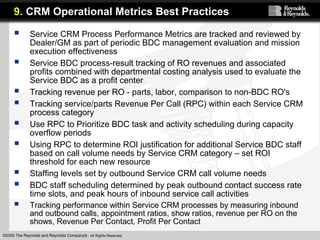 ©2005 The Reynolds and Reynolds Company® - All Rights Reserved.
 Service CRM Process Performance Metrics are tracked and reviewed by
Dealer/GM as part of periodic BDC management evaluation and mission
execution effectiveness
 Service BDC process-result tracking of RO revenues and associated
profits combined with departmental costing analysis used to evaluate the
Service BDC as a profit center
 Tracking revenue per RO - parts, labor, comparison to non-BDC RO's
 Tracking service/parts Revenue Per Call (RPC) within each Service CRM
process category
 Use RPC to Prioritize BDC task and activity scheduling during capacity
overflow periods
 Using RPC to determine ROI justification for additional Service BDC staff
based on call volume needs by Service CRM category – set ROI
threshold for each new resource
 Staffing levels set by outbound Service CRM call volume needs
 BDC staff scheduling determined by peak outbound contact success rate
time slots, and peak hours of inbound service call activities
 Tracking performance within Service CRM processes by measuring inbound
and outbound calls, appointment ratios, show ratios, revenue per RO on the
shows, Revenue Per Contact, Profit Per Contact
9. CRM Operational Metrics Best Practices
 