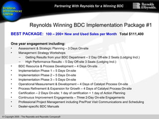 © Copyright 2005 - The Reynolds and Reynolds Company®
Reynolds Winning BDC Implementation Package #1
BEST PACKAGE: 100 – 200+ New and Used Sales per Month Total $111,400
One year engagement including:
• Assessment & Strategic Planning – 3 Days On-site
• Management Strategy Workshops
– Getting Results from your BDC Department – 2 Day Off-site 2 Seats (Lodging Incl.)
– High Performance Results – 5 Day Off-site 3 Seats (Lodging Incl.)
• BDC Resource & Process Development – 4 Days On-site
• Implementation Phase 1 – 5 Days On-site
• Implementation Phase 2 – 5 Days On-site
• Implementation Phase 3 – 5 Days On-site
• Operational Measurement & Development – 4 Days of Catalyst Process On-site
• Process Refinement & Expansion for Growth – 4 Days of Catalyst Process On-site
• Certification – 2 Days On-site; 1 day of certification + 1 day of Action Planning
• Continuous Improvement Engagements – Three 2-Day On-site Engagements
• Professional Project Management including Pre/Post Visit Communications and Scheduling
• Dealer-specific BDC Manuals
 