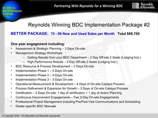 © Copyright 2005 - The Reynolds and Reynolds Company®
Reynolds Winning BDC Implementation Package #2
BETTER PACKAGE: 75 - 99 New and Used Sales per Month Total $89,700
One year engagement including:
• Assessment & Strategic Planning – 3 Days On-site
• Management Strategy Workshops
– Getting Results from your BDC Department – 2 Day Off-site 2 Seats (Lodging Incl.)
– High Performance Results – 5 Day Off-site 2 Seats (Lodging Incl.)
• BDC Resource & Process Development – 3 Days On-site
• Implementation Phase 1 – 5 Days On-site
• Implementation Phase 2 – 4 Days On-site
• Implementation Phase 3 – 3 Days On-site
• Operational Measurement & Development – 4 Days of On-site Catalyst Process
• Process Refinement & Expansion for Growth – 3 Days of On-site Catalyst Process
• Certification – 2 Days On-site; 1 day of certification + 1 day of Action Planning
• Continuous Improvement Engagements – Two 2-Day On-site Engagements
• Professional Project Management including Pre/Post Visit Communications and Scheduling
• Dealer-specific BDC Manuals
 