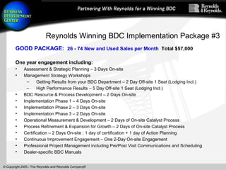 © Copyright 2005 - The Reynolds and Reynolds Company®
Reynolds Winning BDC Implementation Package #3
GOOD PACKAGE: 26 - 74 New and Used Sales per Month Total $57,000
One year engagement including:
• Assessment & Strategic Planning – 3 Days On-site
• Management Strategy Workshops
– Getting Results from your BDC Department – 2 Day Off-site 1 Seat (Lodging Incl.)
– High Performance Results – 5 Day Off-site 1 Seat (Lodging Incl.)
• BDC Resource & Process Development – 2 Days On-site
• Implementation Phase 1 – 4 Days On-site
• Implementation Phase 2 – 3 Days On-site
• Implementation Phase 3 – 2 Days On-site
• Operational Measurement & Development – 2 Days of On-site Catalyst Process
• Process Refinement & Expansion for Growth – 2 Days of On-site Catalyst Process
• Certification – 2 Days On-site ; 1 day of certification + 1 day of Action Planning
• Continuous Improvement Engagement – One 2-Day On-site Engagement
• Professional Project Management including Pre/Post Visit Communications and Scheduling
• Dealer-specific BDC Manuals
 