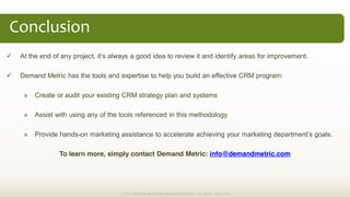 Demand Metric has the tools and expertise to help you build an effective CRM program:
» Create or audit your existing CRM strategy plan and systems
» Assist with using any of the tools referenced in this methodology
» Provide hands-
To learn more, simply contact Demand Metric: info@demandmetric.com
Conclusion  
© 2013 Demand Metric Research Corporation. All Rights Reserved.
 