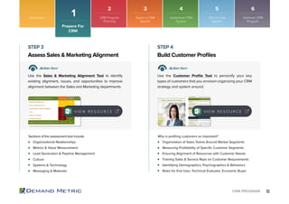 10CRM PROGRAM
Organizational Relationships
Metrics & Value Measurement
Lead Generation & Pipeline Management
Culture
Systems & Technology
Messaging & Materials
Organization of Sales Teams Around Market Segments
Measuring Proﬁtability of Speciﬁc Customer Segments
Ensuring Alignment of Resources with Customer Needs
Training Sales & Service Reps on Customer Requirements
Identifying Demographics, Psychographics & Behaviors
Roles for End User, Technical Evaluator, Economic Buyer
Assess Sales & Marketing Alignment Build Customer Proﬁles
STEP 3 STEP 4
Action Item Action Item
Use the Sales & Marketing Alignment Tool to identify
existing alignment, issues, and opportunities to improve
alignment between the Sales and Marketing departments.
Use the Customer Proﬁle Tool to personify your key
types of customers that you envision organizing your CRM
strategy and system around.
Sections of the assessment tool include: Why is proﬁling customers so important?
V I E W R E S O U R C E V I E W R E S O U R C E
Introduction
1
Prepare For
CRM
2 3 4 5 6
CRM Program
Planning
Select a CRM
System
Implement CRM
System
Roll Out the
System
Optimize CRM
Program
 