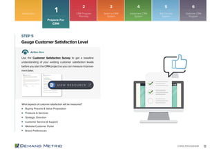 11CRM PROGRAM
Buying Process & Value Proposition
Products & Services
Strategic Direction
Customer Service & Support
Website/Customer Portal
Brand Preferences
Gauge Customer Satisfaction Level
STEP 5
Action Item
Use the Customer Satisfaction Survey to get a baseline
understanding of your existing customer satisfaction levels
beforeyoustarttheCRMprojectsoyoucanmeasureimprove-
ment later.
What aspects of customer satisfaction will be measured?
V I E W R E S O U R C E
Introduction
1
Prepare For
CRM
2 3 4 5 6
CRM Program
Planning
Select a CRM
System
Implement CRM
System
Roll Out the
System
Optimize CRM
Program
 