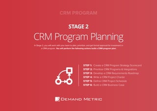 CRM Program Planning
STAGE 2
In Stage 2, you will work with your team to plan, prioritize, and get formal approval for investment in
a CRM program. You will perform the following actions build a CRM program plan:
STEP 1: Create a CRM Program Strategy Scorecard
STEP 2: Prioritize CRM Programs & Integrations
STEP 3: Develop a CRM Requirements Roadmap
STEP 4: Write a CRM Project Charter
STEP 5: Deﬁne CRM Project Schedule
STEP 6: Build a CRM Business Case
CRM PROGRAM
 