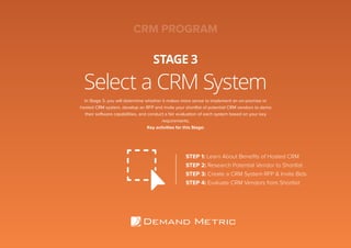 Select a CRM System
STAGE 3
STEP 1: Learn About Beneﬁts of Hosted CRM
STEP 2: Research Potential Vendor to Shortlist
STEP 3: Create a CRM System RFP & Invite Bids
STEP 4: Evaluate CRM Vendors from Shortlist
In Stage 3, you will determine whether it makes more sense to implement an on-premise or
hosted CRM system, develop an RFP and invite your shortlist of potential CRM vendors to demo
their software capabilities, and conduct a fair evaluation of each system based on your key
requirements.
Key activities for this Stage:
CRM PROGRAM
 