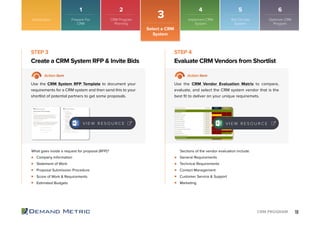 18CRM PROGRAM
Company Information
Statement of Work
Proposal Submission Procedure
Score of Work & Requirements
Estimated Budgets
General Requirements
Technical Requirements
Contact Management
Customer Service & Support
Marketing
Create a CRM System RFP & Invite Bids Evaluate CRM Vendors from Shortlist
STEP 3 STEP 4
Action Item Action Item
Use the CRM System RFP Template to document your
requirements for a CRM system and then send this to your
shortlist of potential partners to get some proposals.
Use the CRM Vendor Evaluation Matrix to compare,
evaluate, and select the CRM system vendor that is the
best ﬁt to deliver on your unique requiremets.
What goes inside a request for proposal (RFP)? Sections of the vendor evaluation include:
V I E W R E S O U R C E V I E W R E S O U R C E
Introduction
3
Select a CRM
System
1 2 4 5 6
Prepare For
CRM
CRM Program
Planning
Implement CRM
System
Roll Out the
System
Optimize CRM
Program
 
