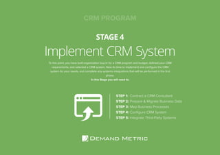Implement CRM System
STAGE 4
STEP 1: Contract a CRM Consultant
STEP 2: Prepare & Migrate Business Data
STEP 3: Map Business Processes
STEP 4: Conﬁgure CRM System
STEP 5: Integrate Third-Party Systems
To this point, you have built organization buy-in for a CRM program and budget, deﬁned your CRM
requirements, and selected a CRM system. Now its time to implement and conﬁgure the CRM
system for your needs, and complete any systems integrations that will be performed in the ﬁrst
phase.
In this Stage you will need to:
CRM PROGRAM
 